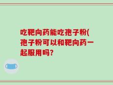 吃靶向药能吃孢子粉(孢子粉可以和靶向药一起服用吗？