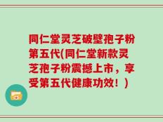 同仁堂灵芝破壁孢子粉第五代(同仁堂新款灵芝孢子粉震撼上市，享受第五代健康功效！)