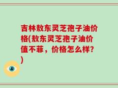 吉林敖东灵芝孢子油价格(敖东灵芝孢子油价值不菲，价格怎么样？)