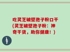 吃灵芝破壁孢子粉口干(灵芝破壁孢子粉：神奇干货，助你健康！)