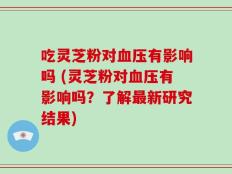 吃灵芝粉对血压有影响吗 (灵芝粉对血压有影响吗？了解最新研究结果)