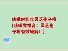 咳嗽时能吃灵芝孢子粉(咳嗽党福音：灵芝孢子粉有效缓解！)