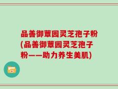 品善御蕈园灵芝孢子粉(品善御蕈园灵芝孢子粉——助力养生美肌)