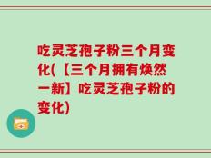 吃灵芝孢子粉三个月变化(【三个月拥有焕然一新】吃灵芝孢子粉的变化)
