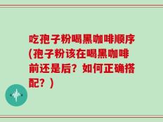 吃孢子粉喝黑咖啡顺序(孢子粉该在喝黑咖啡前还是后？如何正确搭配？)