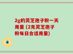 2g的灵芝孢子粉一天用量 (2克灵芝孢子粉每日合适用量)