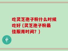 吃灵芝孢子粉什么时候吃好 (灵芝孢子粉最佳服用时间？)
