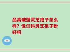 品高破壁灵芝孢子怎么样？佳尔科灵芝孢子粉好吗
