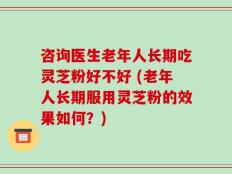 咨询医生老年人长期吃灵芝粉好不好 (老年人长期服用灵芝粉的效果如何？)