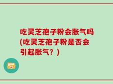 吃灵芝孢子粉会胀气吗(吃灵芝孢子粉是否会引起胀气？)