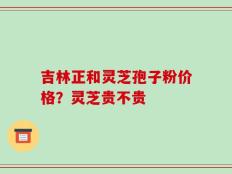 吉林正和灵芝孢子粉价格？灵芝贵不贵