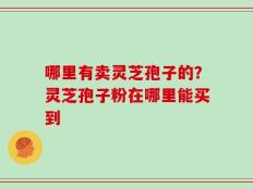 哪里有卖灵芝孢子的？灵芝孢子粉在哪里能买到