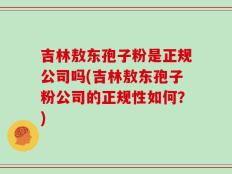 吉林敖东孢子粉是正规公司吗(吉林敖东孢子粉公司的正规性如何？)