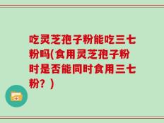 吃灵芝孢子粉能吃三七粉吗(食用灵芝孢子粉时是否能同时食用三七粉？)