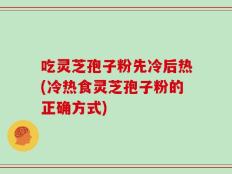吃灵芝孢子粉先冷后热(冷热食灵芝孢子粉的正确方式)