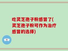 吃灵芝孢子粉感冒了(灵芝孢子粉可作为治疗感冒的选择)