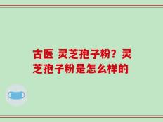 古医 灵芝孢子粉？灵芝孢子粉是怎么样的