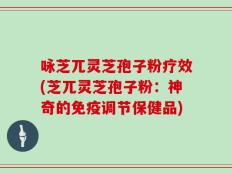咏芝兀灵芝孢子粉疗效(芝兀灵芝孢子粉：神奇的免疫调节保健品)