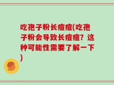 吃孢子粉长痘痘(吃孢子粉会导致长痘痘？这种可能性需要了解一下)