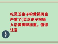 吃灵芝孢子粉黄褐斑变严重了(灵芝孢子粉摄入后黄褐斑加重，值得注意