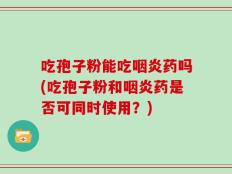 吃孢子粉能吃咽炎药吗(吃孢子粉和咽炎药是否可同时使用？)