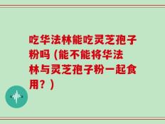 吃华法林能吃灵芝孢子粉吗 (能不能将华法林与灵芝孢子粉一起食用？)