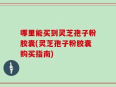 哪里能买到灵芝孢子粉胶囊(灵芝孢子粉胶囊购买指南)