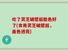 吃了灵芝破壁后脸色好了(食用灵芝破壁后，面色透亮)