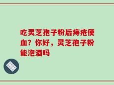 吃灵芝孢子粉后痔疮便血？你好，灵芝孢子粉能泡酒吗