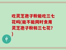 吃灵芝孢子粉能吃三七花吗(能不能同时食用灵芝孢子粉和三七花？)