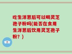 吃生洋葱后可以喝灵芝孢子粉吗(能否在食用生洋葱后饮用灵芝孢子粉？)
