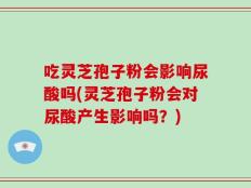 吃灵芝孢子粉会影响尿酸吗(灵芝孢子粉会对尿酸产生影响吗？)