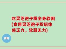 吃灵芝孢子粉全身软困(食用灵芝孢子粉后体感乏力，软弱无力)