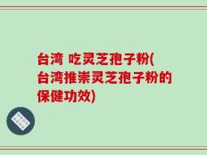 台湾 吃灵芝孢子粉(台湾推崇灵芝孢子粉的保健功效)