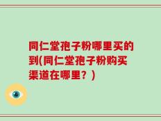 同仁堂孢子粉哪里买的到(同仁堂孢子粉购买渠道在哪里？)