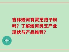 吉林蛟河有灵芝孢子粉吗？了解蛟河灵芝产业现状与产品推荐？