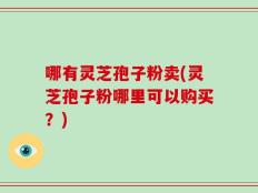 哪有灵芝孢子粉卖(灵芝孢子粉哪里可以购买？)