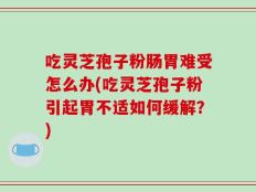 吃灵芝孢子粉肠胃难受怎么办(吃灵芝孢子粉引起胃不适如何缓解？)