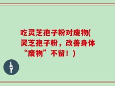 吃灵芝孢子粉对废物(灵芝孢子粉，改善身体“废物”不留！)