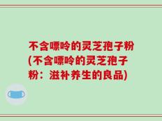不含嘌呤的灵芝孢子粉(不含嘌呤的灵芝孢子粉：滋补养生的良品)