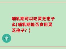 哺乳期可以吃灵芝孢子么(哺乳期能否食用灵芝孢子？)