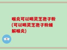 喉炎可以喝灵芝孢子粉(可以喝灵芝孢子粉缓解喉炎)