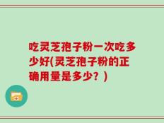 吃灵芝孢子粉一次吃多少好(灵芝孢子粉的正确用量是多少？)