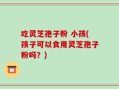 吃灵芝孢子粉 小孩(孩子可以食用灵芝孢子粉吗？)