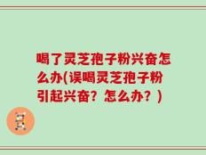 喝了灵芝孢子粉兴奋怎么办(误喝灵芝孢子粉引起兴奋？怎么办？)