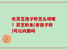 吃灵芝孢子粉怎么咳嗽？灵芝粉末(非孢子粉)可以内服吗