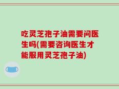 吃灵芝孢子油需要问医生吗(需要咨询医生才能服用灵芝孢子油)