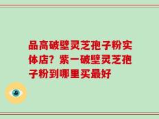 品高破壁灵芝孢子粉实体店？紫一破壁灵芝孢子粉到哪里买最好