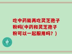 吃中药能再吃灵芝孢子粉吗(中药和灵芝孢子粉可以一起服用吗？)