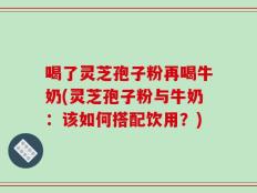 喝了灵芝孢子粉再喝牛奶(灵芝孢子粉与牛奶：该如何搭配饮用？)